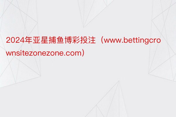 2024年亚星捕鱼博彩投注（www.bettingcrownsitezonezone.com）