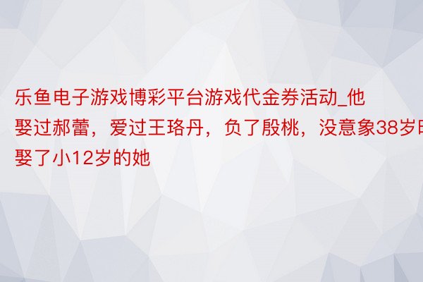 乐鱼电子游戏博彩平台游戏代金券活动_他娶过郝蕾，爱过王珞丹，负了殷桃，没意象38岁时娶了小12岁的她