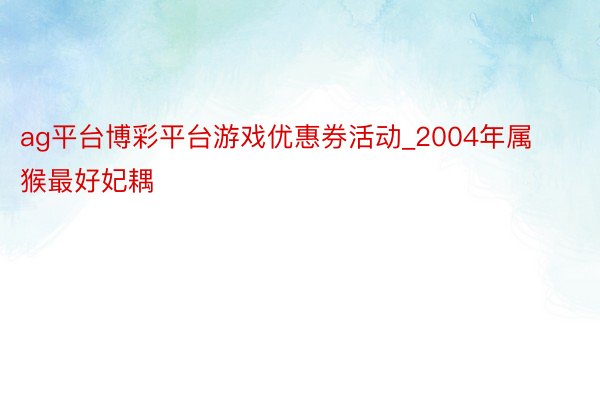 ag平台博彩平台游戏优惠券活动_2004年属猴最好妃耦