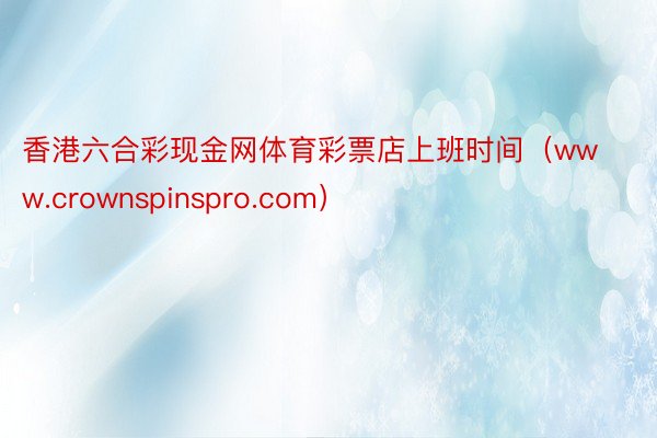 香港六合彩现金网体育彩票店上班时间（www.crownspinspro.com）