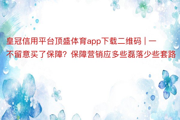 皇冠信用平台顶盛体育app下载二维码 | 一不留意买了保障？保障营销应多些磊落少些套路