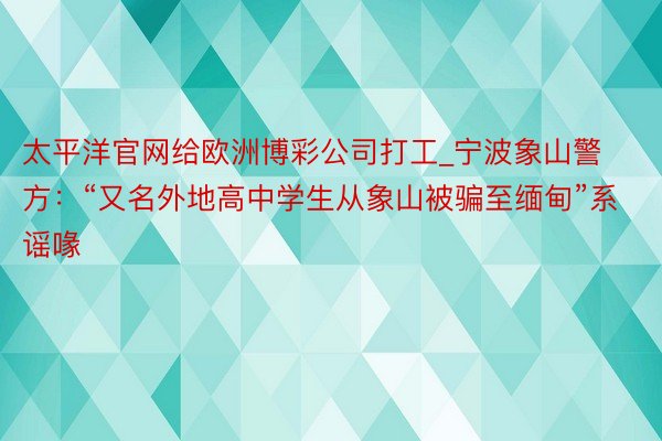 太平洋官网给欧洲博彩公司打工_宁波象山警方：“又名外地高中学生从象山被骗至缅甸”系谣喙