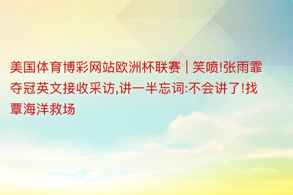 美国体育博彩网站欧洲杯联赛 | 笑喷!张雨霏夺冠英文接收采访,讲一半忘词:不会讲了!找覃海洋救场