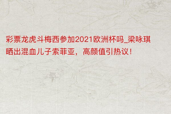 彩票龙虎斗梅西参加2021欧洲杯吗_梁咏琪晒出混血儿子索菲亚，高颜值引热议！