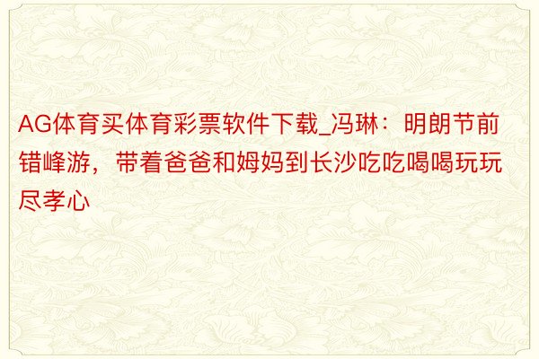 AG体育买体育彩票软件下载_冯琳：明朗节前错峰游，带着爸爸和姆妈到长沙吃吃喝喝玩玩尽孝心