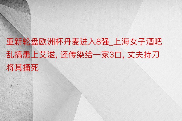 亚新轮盘欧洲杯丹麦进入8强_上海女子酒吧乱搞患上艾滋, 还传染给一家3口, 丈夫持刀将其捅死