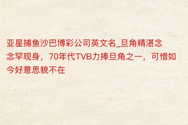 亚星捕鱼沙巴博彩公司英文名_旦角精湛念念罕现身，70年代TVB力捧旦角之一，可惜如今好意思貌不在