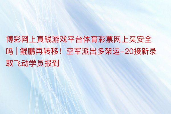 博彩网上真钱游戏平台体育彩票网上买安全吗 | 鲲鹏再转移！空军派出多架运-20接新录取飞动学员报到