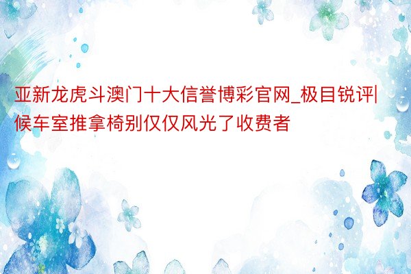 亚新龙虎斗澳门十大信誉博彩官网_极目锐评|候车室推拿椅别仅仅风光了收费者