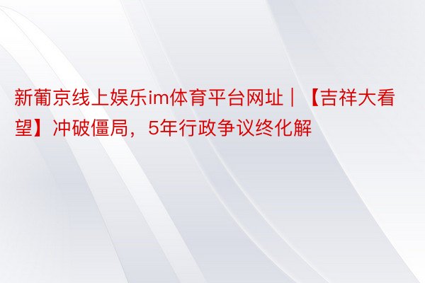 新葡京线上娱乐im体育平台网址 | 【吉祥大看望】冲破僵局，5年行政争议终化解