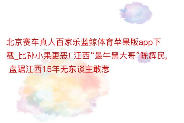 北京赛车真人百家乐蓝鲸体育苹果版app下载_比孙小果更恶! 江西“最牛黑大哥”陈辉民, 盘踞江西15年无东谈主敢惹