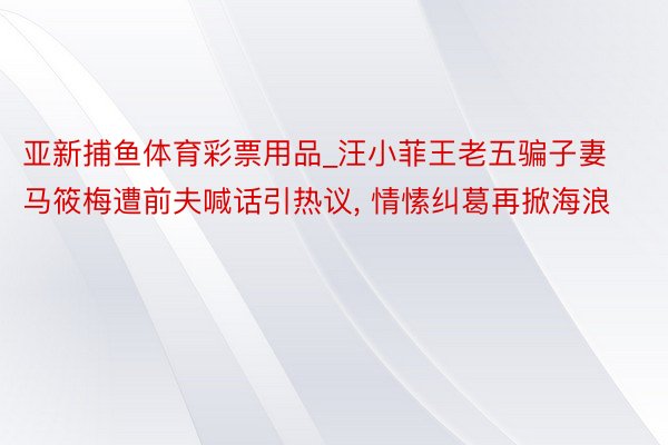 亚新捕鱼体育彩票用品_汪小菲王老五骗子妻马筱梅遭前夫喊话引热议, 情愫纠葛再掀海浪