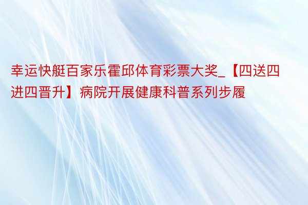 幸运快艇百家乐霍邱体育彩票大奖_【四送四进四晋升】病院开展健康科普系列步履