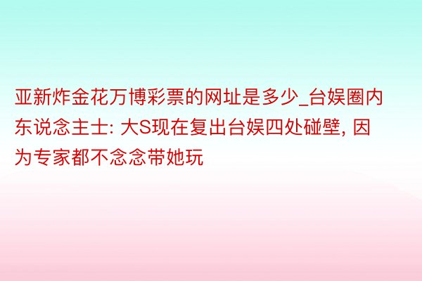 亚新炸金花万博彩票的网址是多少_台娱圈内东说念主士: 大S现在复出台娱四处碰壁, 因为专家都不念念带她玩