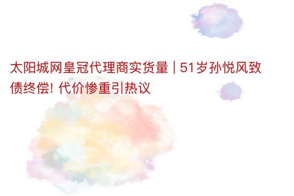 太阳城网皇冠代理商实货量 | 51岁孙悦风致债终偿! 代价惨重引热议