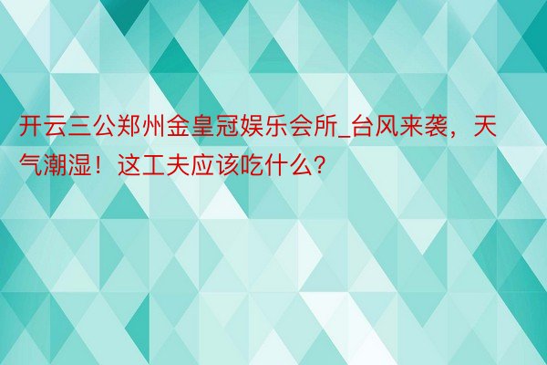 开云三公郑州金皇冠娱乐会所_台风来袭，天气潮湿！这工夫应该吃什么？