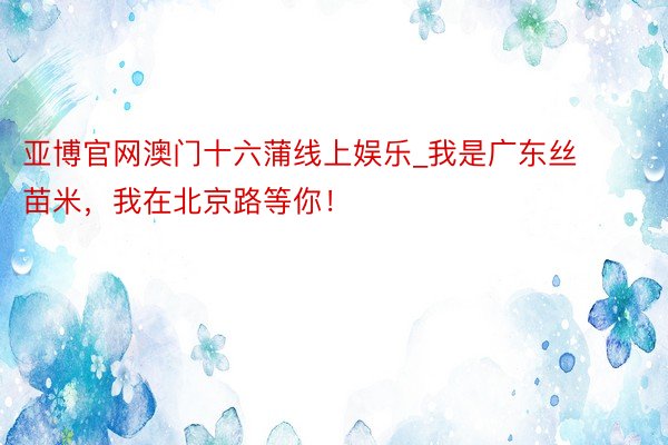 亚博官网澳门十六蒲线上娱乐_我是广东丝苗米，我在北京路等你！