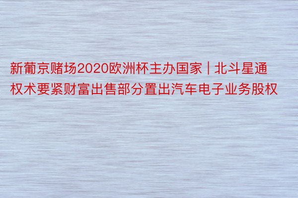 新葡京赌场2020欧洲杯主办国家 | 北斗星通权术要紧财富出售部分置出汽车电子业务股权