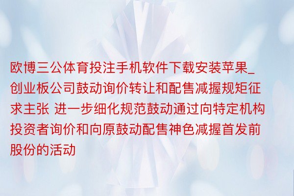 欧博三公体育投注手机软件下载安装苹果_创业板公司鼓动询价转让和配售减握规矩征求主张 进一步细化规范鼓动通过向特定机构投资者询价和向原鼓动配售神色减握首发前股份的活动