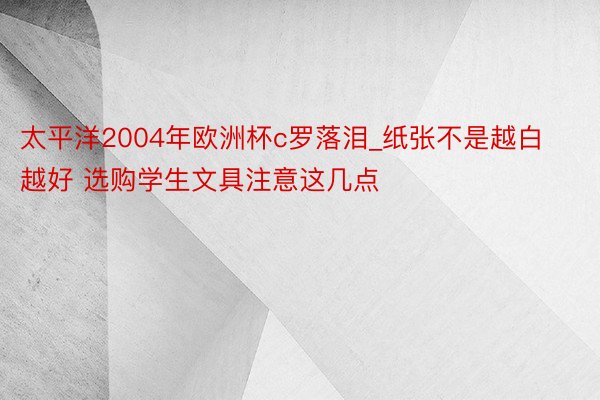 太平洋2004年欧洲杯c罗落泪_纸张不是越白越好 选购学生文具注意这几点