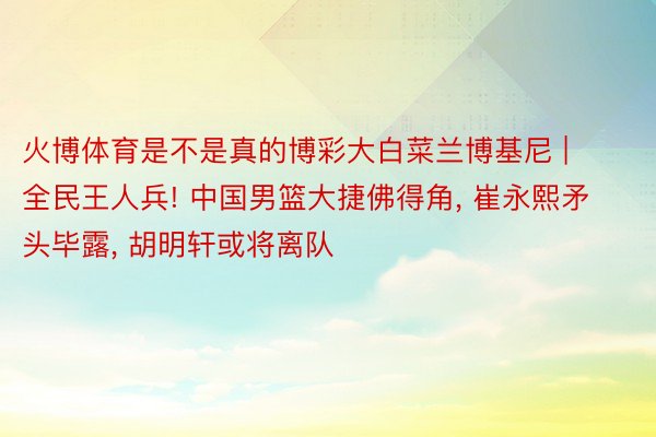 火博体育是不是真的博彩大白菜兰博基尼 | 全民王人兵! 中国男篮大捷佛得角, 崔永熙矛头毕露, 胡明轩或将离队