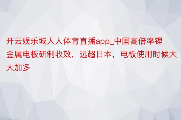 开云娱乐城人人体育直播app_中国高倍率锂金属电板研制收效，远超日本，电板使用时候大大加多