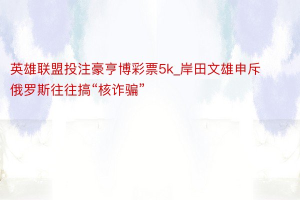 英雄联盟投注豪亨博彩票5k_岸田文雄申斥俄罗斯往往搞“核诈骗”