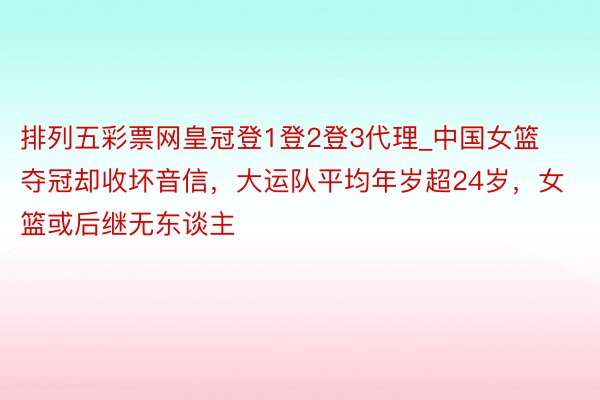 排列五彩票网皇冠登1登2登3代理_中国女篮夺冠却收坏音信，大运队平均年岁超24岁，女篮或后继无东谈主