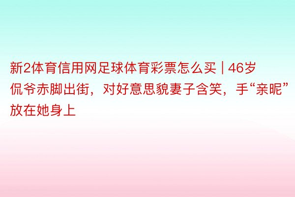 新2体育信用网足球体育彩票怎么买 | 46岁侃爷赤脚出街，对好意思貌妻子含笑，手“亲昵”放在她身上