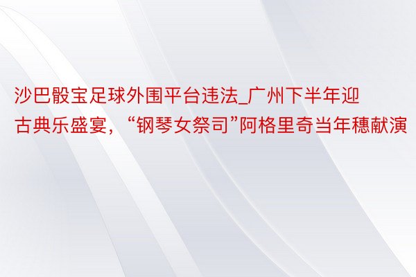 沙巴骰宝足球外围平台违法_广州下半年迎古典乐盛宴，“钢琴女祭司”阿格里奇当年穗献演