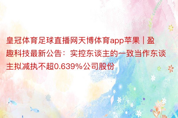 皇冠体育足球直播网天博体育app苹果 | 盈趣科技最新公告：实控东谈主的一致当作东谈主拟减执不超0.639%公司股份