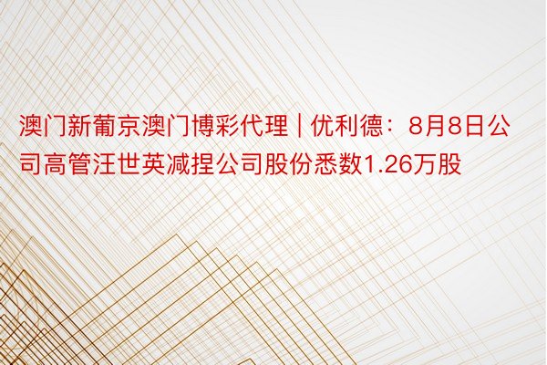 澳门新葡京澳门博彩代理 | 优利德：8月8日公司高管汪世英减捏公司股份悉数1.26万股