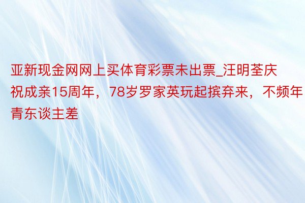 亚新现金网网上买体育彩票未出票_汪明荃庆祝成亲15周年，78岁罗家英玩起摈弃来，不频年青东谈主差