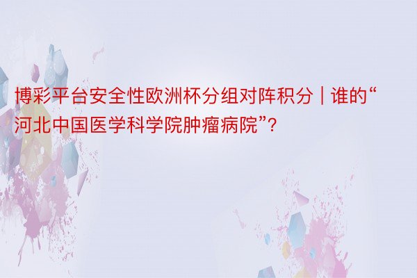 博彩平台安全性欧洲杯分组对阵积分 | 谁的“河北中国医学科学院肿瘤病院”？