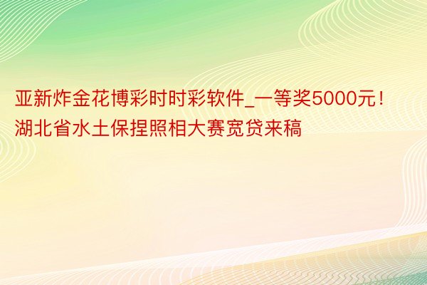 亚新炸金花博彩时时彩软件_一等奖5000元！湖北省水土保捏照相大赛宽贷来稿