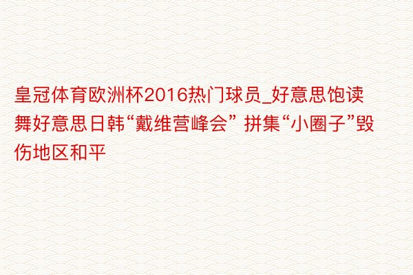 皇冠体育欧洲杯2016热门球员_好意思饱读舞好意思日韩“戴维营峰会” 拼集“小圈子”毁伤地区和平