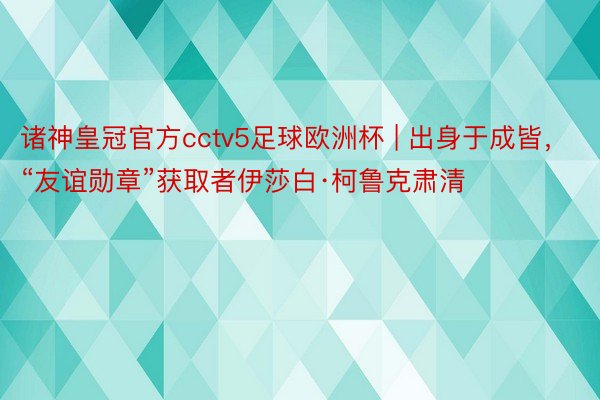 诸神皇冠官方cctv5足球欧洲杯 | 出身于成皆，“友谊勋章”获取者伊莎白·柯鲁克肃清