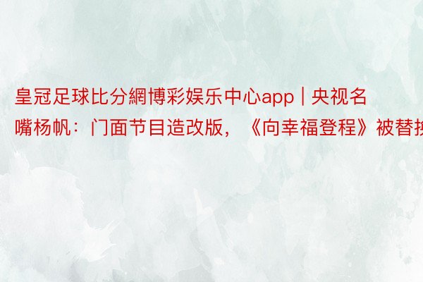 皇冠足球比分網博彩娱乐中心app | 央视名嘴杨帆：门面节目造改版，《向幸福登程》被替换