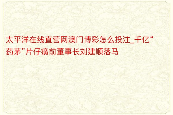 太平洋在线直营网澳门博彩怎么投注_千亿“药茅”片仔癀前董事长刘建顺落马