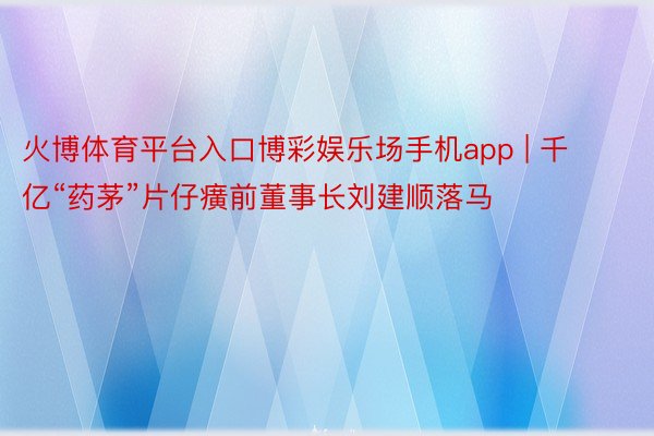 火博体育平台入口博彩娱乐场手机app | 千亿“药茅”片仔癀前董事长刘建顺落马