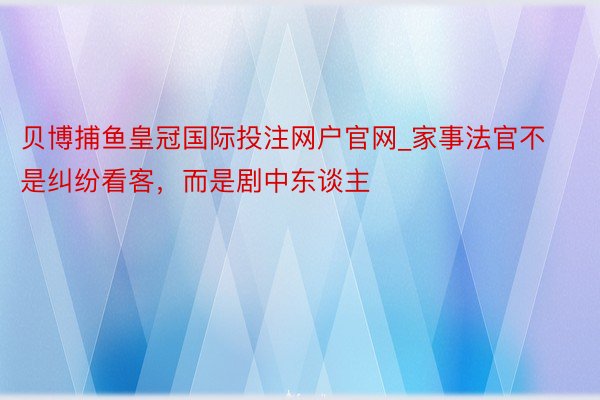 贝博捕鱼皇冠国际投注网户官网_家事法官不是纠纷看客，而是剧中东谈主