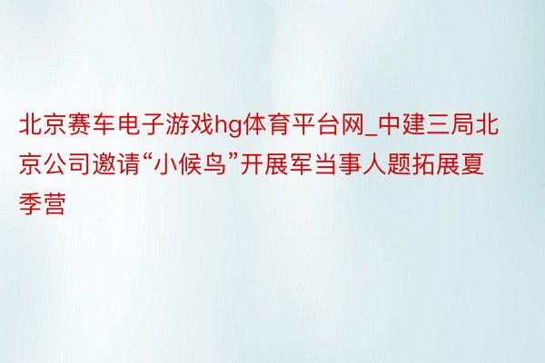 北京赛车电子游戏hg体育平台网_中建三局北京公司邀请“小候鸟”开展军当事人题拓展夏季营