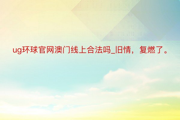 ug环球官网澳门线上合法吗_旧情，复燃了。