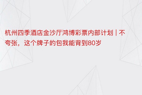 杭州四季酒店金沙厅鸿博彩票内部计划 | 不夸张，这个牌子的包我能背到80岁