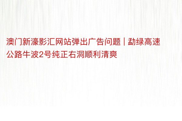 澳门新濠影汇网站弹出广告问题 | 勐绿高速公路牛波2号纯正右洞顺利清爽