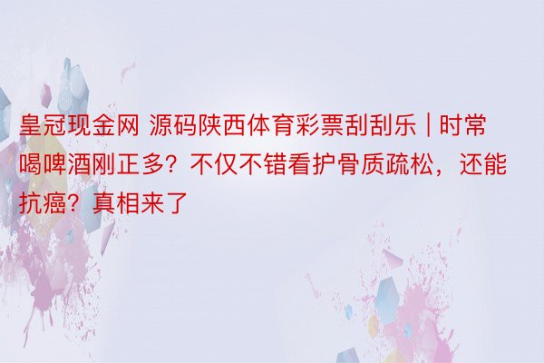 皇冠现金网 源码陕西体育彩票刮刮乐 | 时常喝啤酒刚正多？不仅不错看护骨质疏松，还能抗癌？真相来了