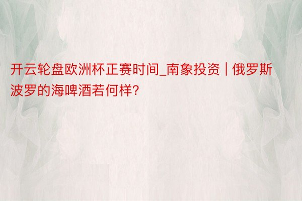 开云轮盘欧洲杯正赛时间_南象投资 | 俄罗斯波罗的海啤酒若何样？