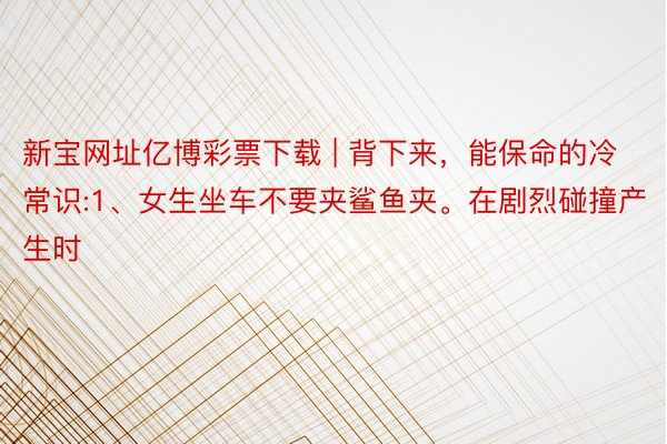 新宝网址亿博彩票下载 | 背下来，能保命的冷常识:1、女生坐车不要夹鲨鱼夹。在剧烈碰撞产生时