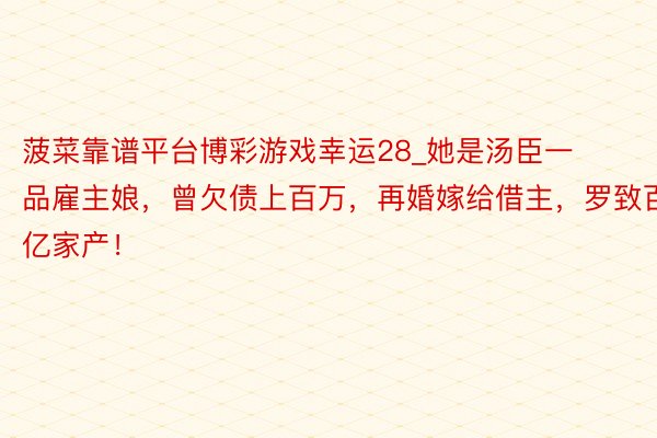 菠菜靠谱平台博彩游戏幸运28_她是汤臣一品雇主娘，曾欠债上百万，再婚嫁给借主，罗致百亿家产！