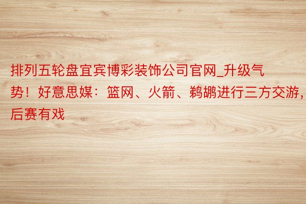 排列五轮盘宜宾博彩装饰公司官网_升级气势！好意思媒：篮网、火箭、鹈鹕进行三方交游，季后赛有戏